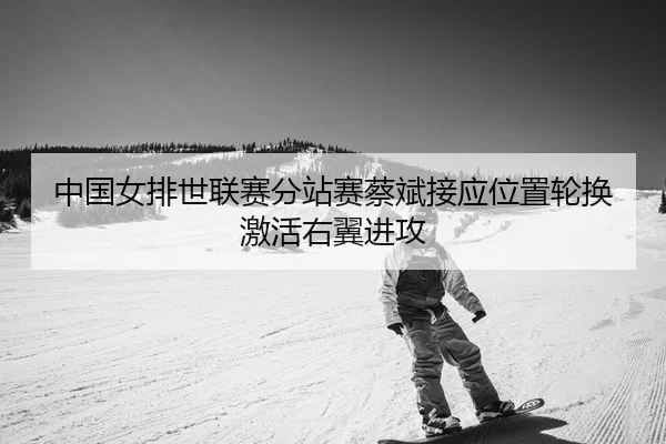 中国女排世联赛分站赛蔡斌接应位置轮换激活右翼进攻